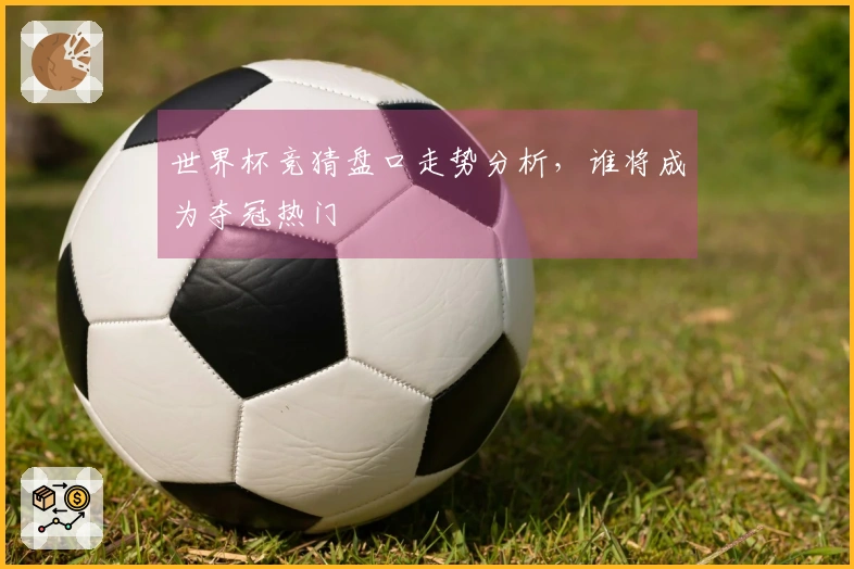 世界杯竞猜盘口走势分析，谁将成为夺冠热门