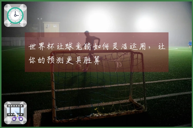 世界杯让球竞猜如何灵活运用，让你的预测更具胜算