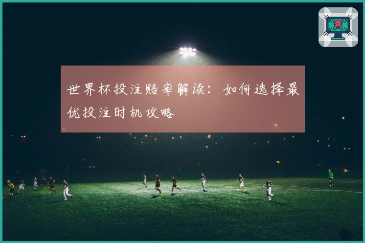 世界杯投注赔率解读：如何选择最优投注时机攻略