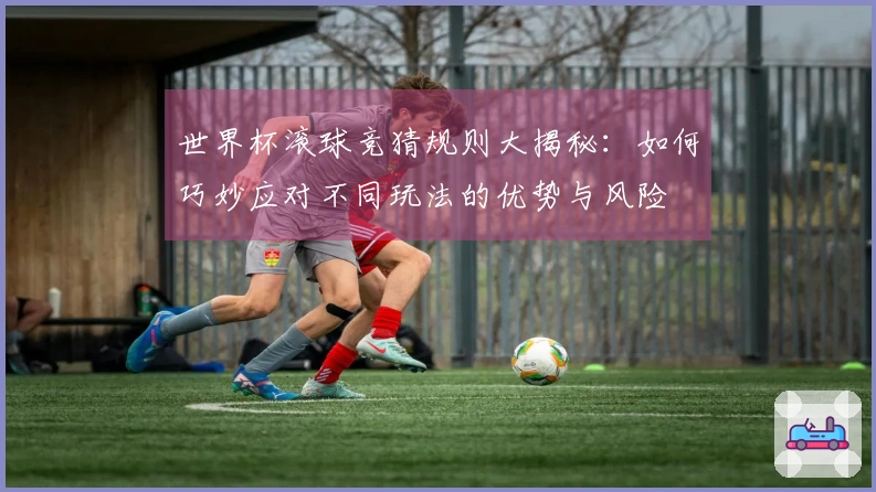世界杯滚球竞猜规则大揭秘：如何巧妙应对不同玩法的优势与风险